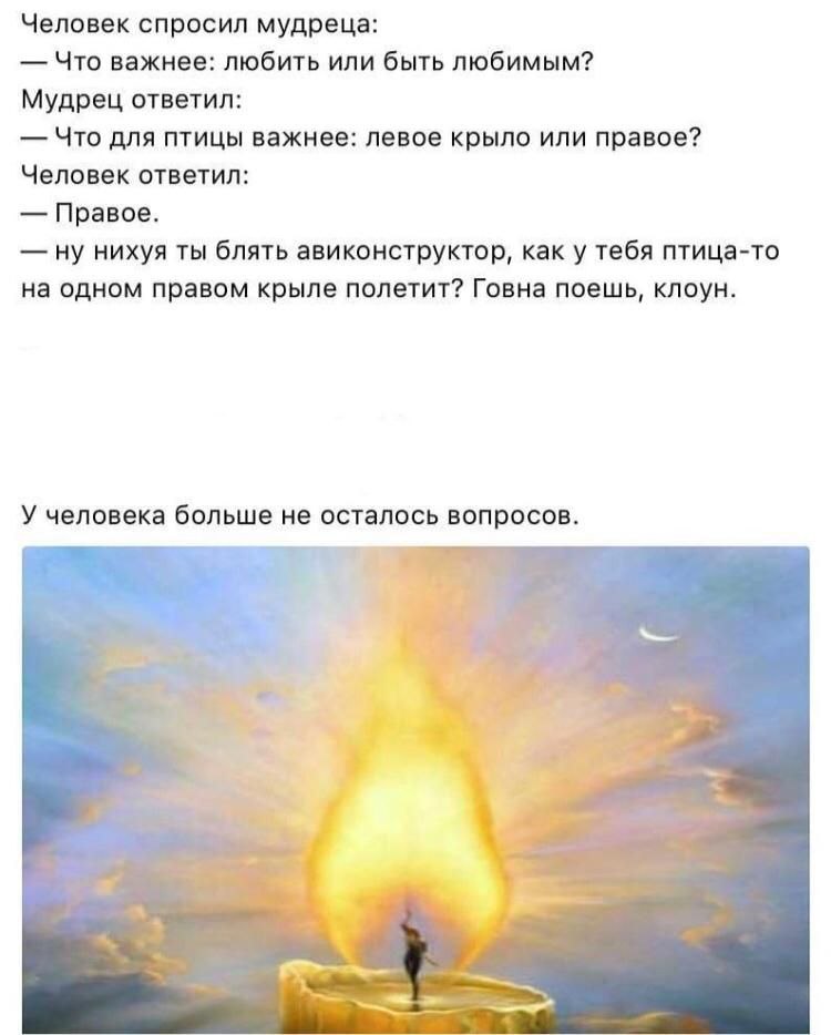 Человек спросил мудреца: что важнее любить или быть любымым? Мудрец ответил: что для птицы важнее левое крыло или правое? Человек ответил: правое. Ну ни@уя ты авиаконструктор, как у тебя птица на одном правом крыле полетит? У человека больше не осталось вопросов
